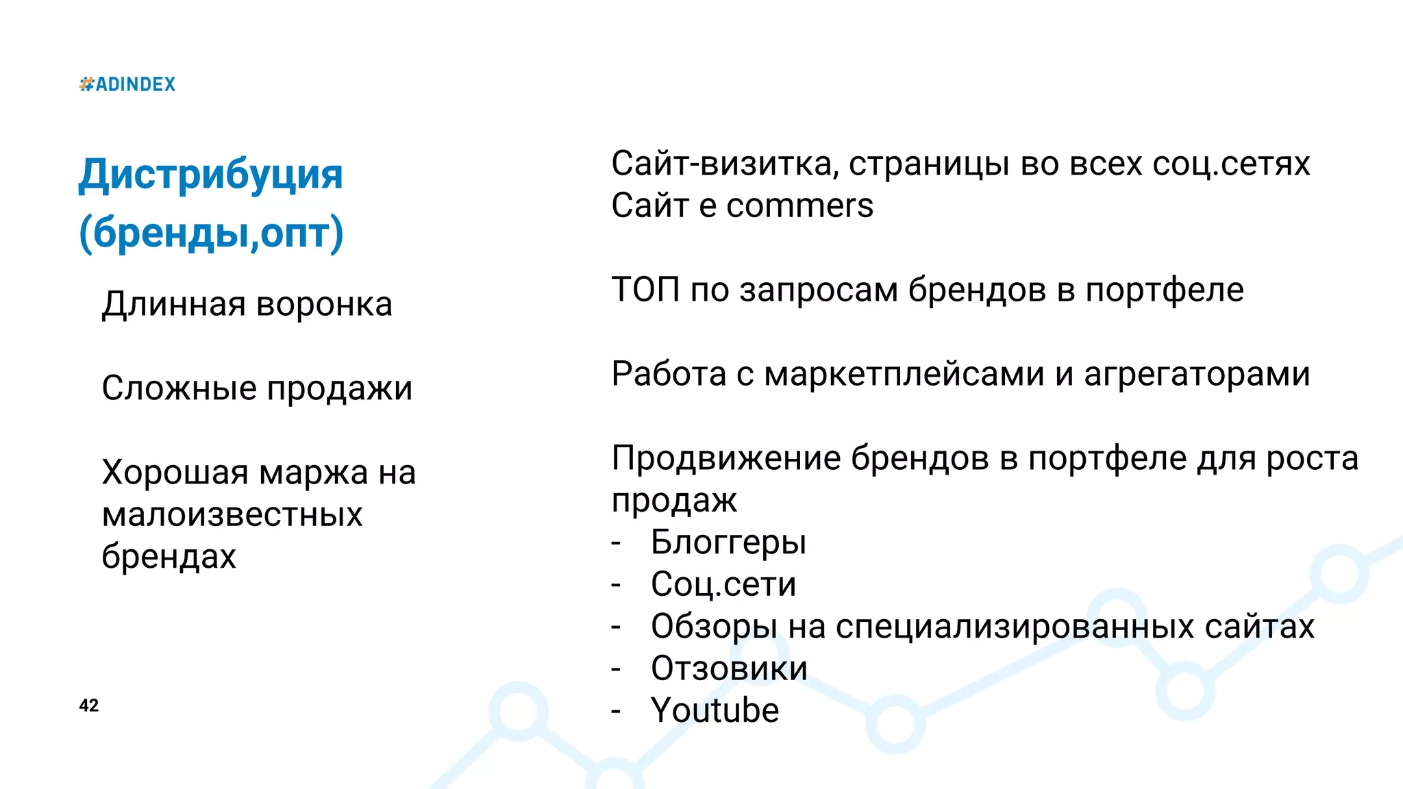 42
Дистрибуция
(бренды,опт)
Длинная воронка
Сложные продажи
Хорошая маржа на
малоизвестных
брендах
Сайт-визитка, страницы во всех соц.сетях
Сайт e commers
ТОП по запросам брендов в портфеле
Работа с маркетплейсами и агрегаторами
Продвижение брендов в портфеле для роста
продаж
- Блоггеры
- Соц.сети
- Обзоры на специализированных сайтах
- Отзовики
- Youtube
 