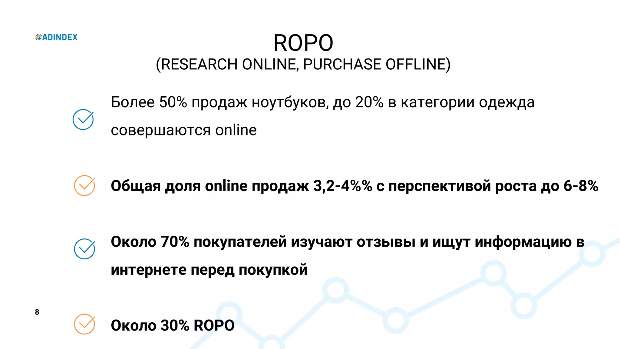 8
ROPO
(RESEARCH ONLINE, PURCHASE OFFLINE)
Более 50% продаж ноутбуков, до 20% в категории одежда
совершаются online
Общая доля online продаж 3,2-4%% с перспективой роста до 6-8%
Около 70% покупателей изучают отзывы и ищут информацию в
интернете перед покупкой
Около 30% ROPO
 
