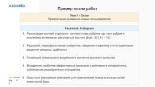 12Pag
e
Пример плана работ
Этап І - Охват
Привлечение внимания новых пользователей
Facebook, Instagram
1. Реализация контент стратегии: контент-план, рубрикатор, тест рубрик и
аналитика активности, регулярный постинг (Inst - 30 | Fb - 15)
2. Редизайн (переоформление) аккаунтов, сведение к единому стилю (цветовые
решения, ракурсы, шаблоны)
3. Генерация уникального визуального контента высокого качества
4. Внедрение наиболее эффективных призывов к действию в копирайтинге,
соблюдение редакционных стандартов
5. Охватные рекламные кампании для привлечения новых пользователей,
клиентской базы
 