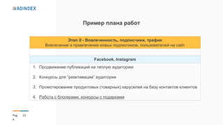 13Pag
e
Пример плана работ
Этап ІІ - Вовлеченность, подписчики, трафик
Вовлечение и привлечение новых подписчиков, пользователей на сайт
Facebook, Instagram
1. Продвижение публикаций на теплую аудиторию
2. Конкурсы для “реактивации” аудитории
3. Промотирование продуктовых (товарных) каруселей на базу контактов клиентов
4. Работа с блогерами, конкурсы с подарками
 