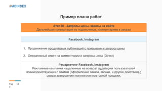 14Pag
e
Пример плана работ
Этап ІІІ - Запросы цены, заказы на сайте
Дальнейшая конвертация из подписчиков, комментариев в заказы
Facebook, Instagram
1. Продвижение продуктовых публикаций с призывами к запросу цены
2. Оперативный ответ на комментарии и запросы цены (Direct)
Ремаркетинг Facebook, Instagram
Рекламные кампании нацеленные на возврат аудитории пользователей
взаимодействующих с сайтом (оформление заказа, звонки, и другие действия) с
целью завершения покупки или повторной продажи.
 