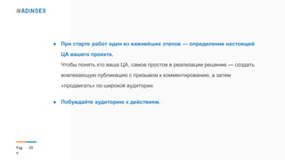 20Pag
e
● При старте работ один из важнейших этапов — определение настоящей
ЦА вашего проекта.
Чтобы понять кто ваша ЦА, самое простое в реализации решение — создать
вовлекающую публикацию с призывом к комментированию, а затем
«продвигать» по широкой аудитории.
● Побуждайте аудиторию к действиям.
 