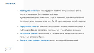 21Pag
e
● Тестируйте контент: по типам рубрики; по стилю изображения; по длине
текста; с призывом и без призыва к действию.
Аудитории необходимо привыкнуть к новым правилам, поэтому постарайтесь
соприкоснуться с пользователем хотя бы 5-7 раз, а уже после делайте выводы.
● Передавайте смысл и не бойтесь использовать художественные заголовки в
публикациях бренда, если это не противоречит «Tone of voice» компании.
● Создавайте контент отталкиваясь от целей бизнеса, не обязательно делать
привычные для всех рубрики.
● Делайте качественную аналитику ваших активностей/нововведений.
 