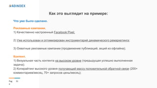 31Pag
e
Как это выглядит на примере:
Что уже было сделано.
Рекламные кампании.
1) Качественно настроенный Facebook Pixel;
2) Уже использован и оптимизирован инструментарий динамического ремаркетинга;
3) Охватные рекламные кампании (продвижение публикаций, акций из офлайна);
Контент.
1) Визуальная часть контента на высоком уровне (предыдущая успешно выполненная
задача);
2) Копирайтинг высокого уровня получающий массу положительной обратной связи (200+
комментариев/месяц, 70+ запросов цены/месяц);
 