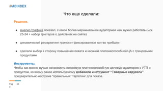 32Pag
e
Что еще сделали:
Решение.
● Анализ трафика показал, с какой более маржинальной аудиторией нам нужно работать (м/ж
25-34 + набор триггеров о действиях на сайте)
● динамический ремаркетинг приносит фиксированное кол-во прибыли
● сделали выбор в сторону повышения охвата и касаний платежеспособной ЦА с трендовыми
продуктами
Инструменты.
Чтобы как можно лучше ознакомить желаемую платежеспособную целевую аудиторию с УТП и
продуктом, ко всему ранее используемому добавили инструмент “Товарные карусели”
предварительно настроив “правильный” таргетинг для показа.
 