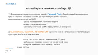 33Pag
e
Как выбирали платежеспособную ЦА:
1) С помощью установленного ранее на сайт Facebook Pixel и Google Analytics определили
путь от “первого касания с сайтом” до “принятия решения о покупке”.
Анализировали трафик из SMM:
- длину последовательностей конверсий
- время принятия решения
- ценность источника SMM в ассоциативных конверсиях
2) Были собраны и разбиты по баллам LTV (ценности жизненного цикла) соответствующие
аудитории. Выбирали по критериям:
- дата 1-го захода на сайт не менее чем 50 дней
- добавление товара в корзину не менее чем 2 раза
- покупки, не менее 2-х за период 2 месяца
- сумма покупки
 
