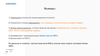 37Pag
e
Выводы:
1) Уменьшили количество промотируемого контента;
2) Показатель отказов уменьшился, стал приходить исключительно целевой трафик;
3) Длина сеанса выросла, и стала такой же как длина конверсионных, основных каналов
(SEA, SEO) по брендовому трафику;
4) Коэффициент транзакций вырос более чем на 350%;
5) Доход вырос на 92%+;
По данным от клиента, чистый конечный ROI (с учетом всех затрат) составил более
200%.
 