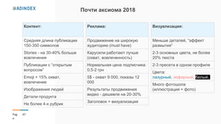 47Pag
e
Почти аксиома 2018
Контент:
Средняя длина публикации
150-350 символов
Stories - на 30-40% больше
вовлечения
Публикации с “открытым
вопросом”
Emoji + 15% охват,
вовлечение
Изображения людей
Детали продукта
Не более 4-х рубрик
Визуализация:
Меньше деталей, “эффект
размытия”
2-3 основных цвета, не более
20% текста
2-3 пресета в одном профиле
Цвета:
лазурный, зефирный, белый,
Много фотошопа
(иллюстрация + фото)
Реклама:
Продвижение на широкую
аудиторию (must have)
Карусели работают лучше
(охват, вовлеченность)
Нормальная цена подписчика:
0,5-2 грн
5$ - охват 9 000, показы 12
000
Результаты продвижения
видео - дешевле на 20-30%
Заголовок = визуализация
 
