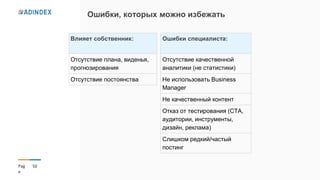 50Pag
e
Ошибки, которых можно избежать
Влияет собственник:
Отсутствие плана, виденья,
прогнозирования
Отсутствие постоянства
Ошибки специалиста:
Отсутствие качественной
аналитики (не статистики)
Не использовать Business
Manager
Не качественный контент
Отказ от тестирования (CTA,
аудитории, инструменты,
дизайн, реклама)
Слишком редкий/частый
постинг
 