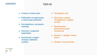 52Pag
e
ТОП-10
● Ставьте четкие цели
● Работайте по прогнозам,
а затем над ошибками
● Постарайтесь построить
воронку
● Начните с широкой
аудитории
● Консалтинг и аудит
помогут избежать
ошибок
● Тестируйте всё
● Поставьте задачу
“Разработать график
тестов”
● Привлекайте
дополнительную
экспертизу
● Контент + трафик. Никак
иначе
● Следите за развитием
 