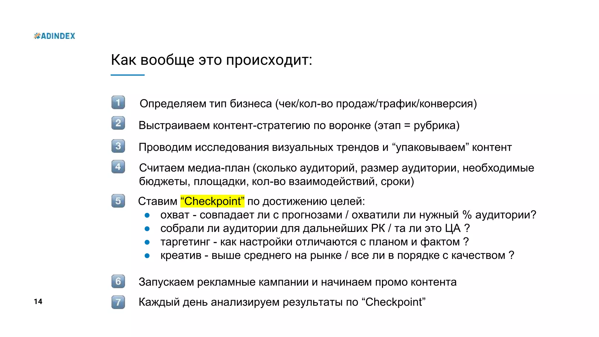 14
Как вообще это происходит:
Определяем тип бизнеса (чек/кол-во продаж/трафик/конверсия)
Проводим исследования визуальных трендов и “упаковываем” контент
Выстраиваем контент-стратегию по воронке (этап = рубрика)
Считаем медиа-план (сколько аудиторий, размер аудитории, необходимые
бюджеты, площадки, кол-во взаимодействий, сроки)
Ставим “Checkpoint” по достижению целей:
● охват - совпадает ли с прогнозами / охватили ли нужный % аудитории?
● собрали ли аудитории для дальнейших РК / та ли это ЦА ?
● таргетинг - как настройки отличаются с планом и фактом ?
● креатив - выше среднего на рынке / все ли в порядке с качеством ?
Запускаем рекламные кампании и начинаем промо контента
Каждый день анализируем результаты по “Checkpoint”
 