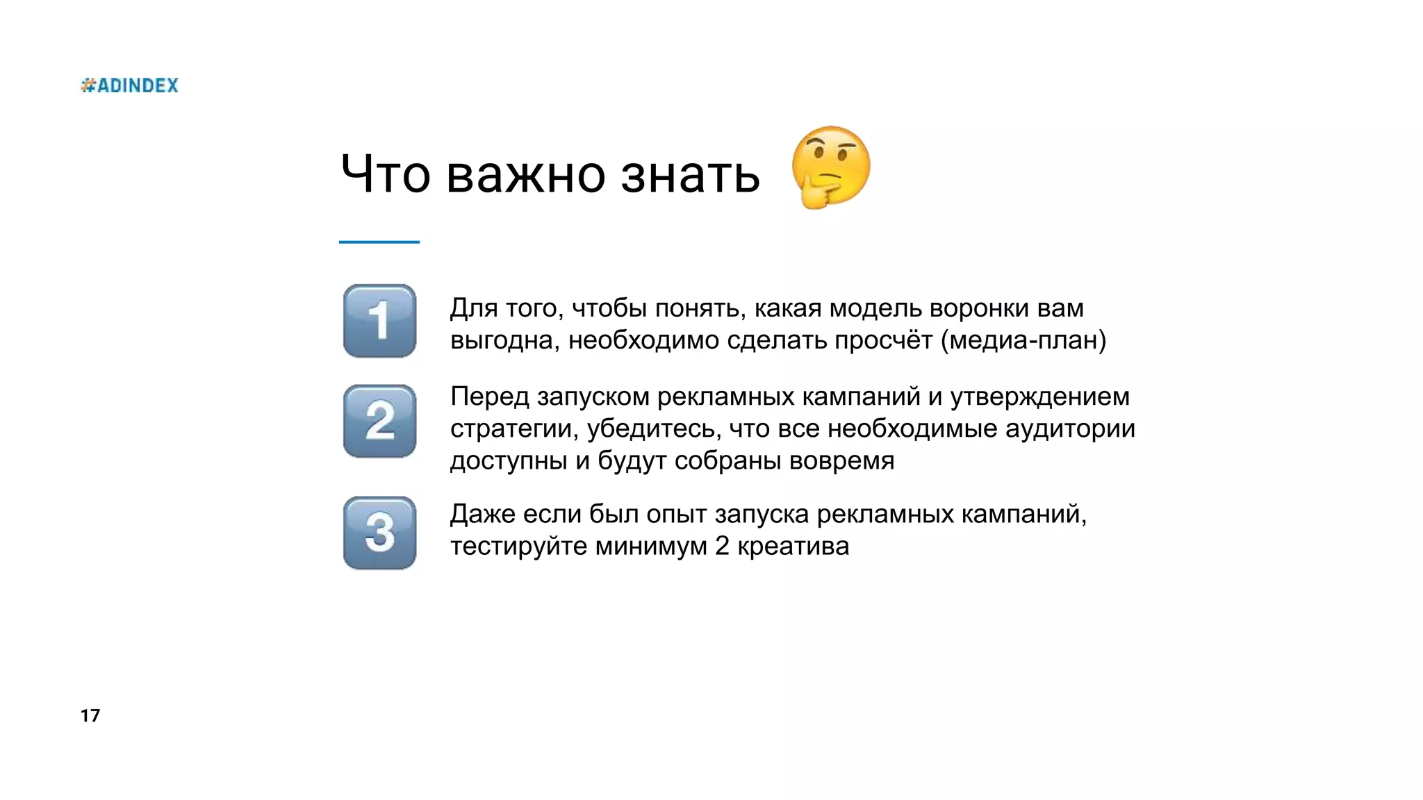 17
Что важно знать
Для того, чтобы понять, какая модель воронки вам
выгодна, необходимо сделать просчёт (медиа-план)
Перед запуском рекламных кампаний и утверждением
стратегии, убедитесь, что все необходимые аудитории
доступны и будут собраны вовремя
Даже если был опыт запуска рекламных кампаний,
тестируйте минимум 2 креатива
 