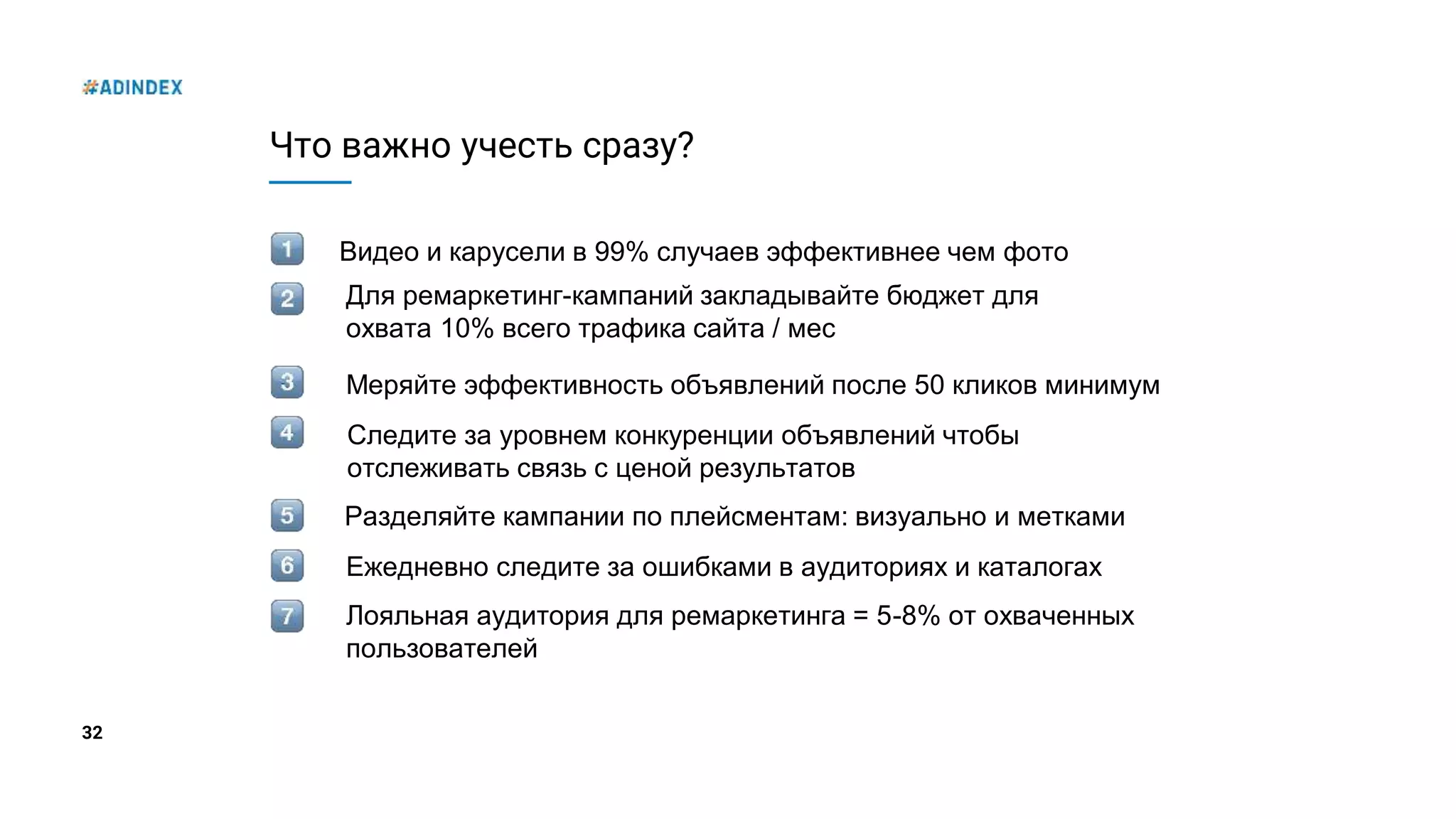32
Что важно учесть сразу?
Видео и карусели в 99% случаев эффективнее чем фото
Меряйте эффективность объявлений после 50 кликов минимум
Для ремаркетинг-кампаний закладывайте бюджет для
охвата 10% всего трафика сайта / мес
Следите за уровнем конкуренции объявлений чтобы
отслеживать связь с ценой результатов
Разделяйте кампании по плейсментам: визуально и метками
Ежедневно следите за ошибками в аудиториях и каталогах
Лояльная аудитория для ремаркетинга = 5-8% от охваченных
пользователей
 