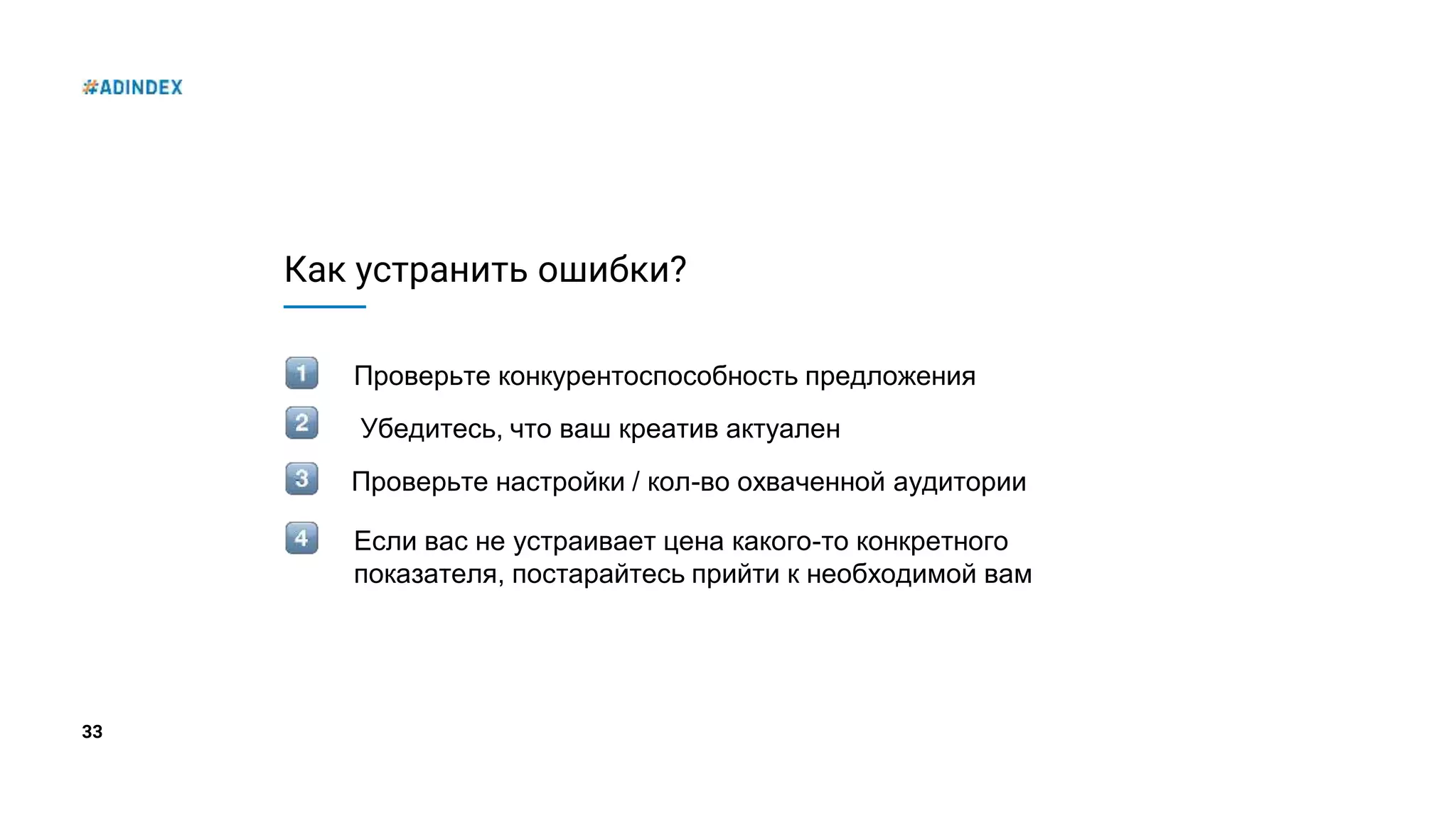 33
Как устранить ошибки?
Проверьте конкурентоспособность предложения
Проверьте настройки / кол-во охваченной аудитории
Убедитесь, что ваш креатив актуален
Если вас не устраивает цена какого-то конкретного
показателя, постарайтесь прийти к необходимой вам
 