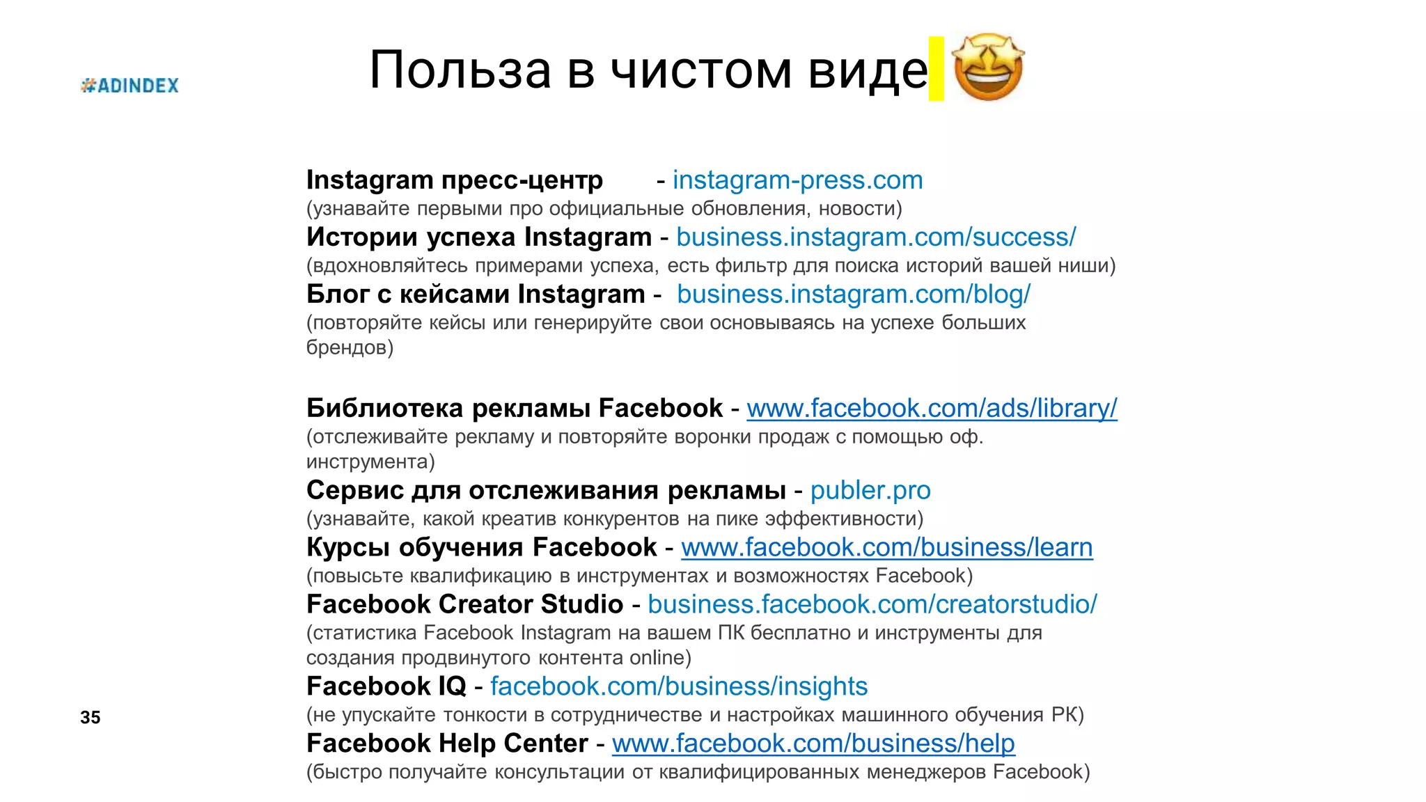35
Польза в чистом виде
Instagram пресс-центр - instagram-press.com
(узнавайте первыми про официальные обновления, новости)
Истории успеха Instagram - business.instagram.com/success/
(вдохновляйтесь примерами успеха, есть фильтр для поиска историй вашей ниши)
Блог с кейсами Instagram - business.instagram.com/blog/
(повторяйте кейсы или генерируйте свои основываясь на успехе больших
брендов)
Библиотека рекламы Facebook - www.facebook.com/ads/library/
(отслеживайте рекламу и повторяйте воронки продаж с помощью оф.
инструмента)
Сервис для отслеживания рекламы - publer.pro
(узнавайте, какой креатив конкурентов на пике эффективности)
Курсы обучения Facebook - www.facebook.com/business/learn
(повысьте квалификацию в инструментах и возможностях Facebook)
Facebook Creator Studio - business.facebook.com/creatorstudio/
(статистика Facebook Instagram на вашем ПК бесплатно и инструменты для
создания продвинутого контента online)
Facebook IQ - facebook.com/business/insights
(не упускайте тонкости в сотрудничестве и настройках машинного обучения РК)
Facebook Help Center - www.facebook.com/business/help
(быстро получайте консультации от квалифицированных менеджеров Facebook)
 