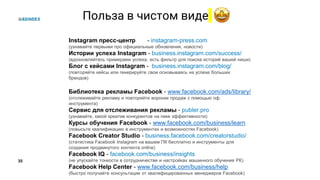 35
Польза в чистом виде
Instagram пресс-центр - instagram-press.com
(узнавайте первыми про официальные обновления, новости)
Истории успеха Instagram - business.instagram.com/success/
(вдохновляйтесь примерами успеха, есть фильтр для поиска историй вашей ниши)
Блог с кейсами Instagram - business.instagram.com/blog/
(повторяйте кейсы или генерируйте свои основываясь на успехе больших
брендов)
Библиотека рекламы Facebook - www.facebook.com/ads/library/
(отслеживайте рекламу и повторяйте воронки продаж с помощью оф.
инструмента)
Сервис для отслеживания рекламы - publer.pro
(узнавайте, какой креатив конкурентов на пике эффективности)
Курсы обучения Facebook - www.facebook.com/business/learn
(повысьте квалификацию в инструментах и возможностях Facebook)
Facebook Creator Studio - business.facebook.com/creatorstudio/
(статистика Facebook Instagram на вашем ПК бесплатно и инструменты для
создания продвинутого контента online)
Facebook IQ - facebook.com/business/insights
(не упускайте тонкости в сотрудничестве и настройках машинного обучения РК)
Facebook Help Center - www.facebook.com/business/help
(быстро получайте консультации от квалифицированных менеджеров Facebook)
 