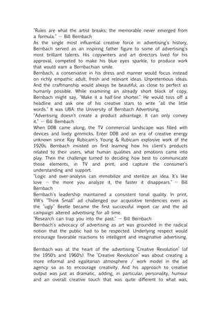 "Rules are what the artist breaks; the memorable never emerged from
a formula." -- Bill Bernbach
As the single most influential creative force in advertising's history,
Bernbach served as an inspiring father figure to some of advertising's
most brilliant talents. His copywriters and art directors lived for his
approval, competed to make his blue eyes sparkle, to produce work
that would earn a Bernbachian smile.
Bernbach, a conservative in his dress and manner would focus instead
on richly empathic adult, fresh and relevant ideas. Unpretentious ideas.
And the craftmanship would always be beautiful, as close to perfect as
humanly possible. While examining an already short block of copy,
Bernbach might say, "Make it a half-line shorter." He would toss off a
headline and ask one of his creative stars to write "all the little
words." It was UBA: the University of Bernbach Advertising.
"Advertising doesn't create a product advantage. It can only convey
it." -- Bill Bernbach
When DDB came along, the TV commercial landscape was filled with
devices and lively gimmicks. Enter DDB and an era of creative energy
unknown since Ray Rubicam's Young & Rubicam explosive work of the
1920s. Bernbach insisted on first learning how his client's products
related to their users, what human qualities and emotions came into
play. Then the challenge turned to deciding how best to communicate
those elements, in TV and print, and capture the consumer's
understanding and support.
"Logic and over-analysis can immobilize and sterilize an idea. It's like
love -- the more you analyze it, the faster it disappears." -- Bill
Bernbach
Bernbach's leadership maintained a consistent tonal quality. In print,
VW's "Think Small" ad challenged our acquisitive tendencies even as
the "ugly" Beetle became the first successful import car and the ad
campaign altered advertising for all time.
"Research can trap you into the past." -- Bill Bernbach
Bernbach's advocacy of advertising as art was grounded in the radical
notion that the public had to be respected. Underlying respect would
encourage favorable reactions to intelligent and imaginative advertising.

Bernbach was at the heart of the advertising ’Creative Revolution’ (of
the 1950′s and 1960′s). The ‘Creative Revolution’ was about creating a
more informal and egalitarian atmosphere / work model in the ad
agency so as to encourage creativity. And his approach to creative
output was just as dramatic, adding, in particular, personality, humour
and an overall creative touch that was quite different to what was,
 