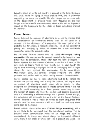 typically, going on in the ad industry in general at the time. Bernbach
was, also, noted for trying to make creative work, and in particular
copywriting, as simple as possible. He, also, played an important role
in the development of creative visual work (focusing on the way
images can be powerful communication tools) which had an important
impact on the burgeoning (in the 1950′s at least) advertising channel
of television.


Rosser Reeves
Reeves believed the purpose of advertising is to sell. He insisted that
an advertisement or commercial should show off the value of a
product, not the cleverness of a copywriter. His most typical ad is
probably that for Anacin, a headache medicine. The ad was considered
grating and annoying by almost all viewers but it was remarkably
successful, tripling the product's sales.
His ads were focused around what he called the unique selling
proposition, the one reason the product needed to be bought or was
better than its competitors. These often took the form of slogans —
Reeves oversaw the introduction of dozens, some that still exist to this
day, such as M&M’s "melt in your mouth, not in your hand." He
argued that advertising campaigns should be unchanging with a single
slogan for each product. His commercials for Bic pens, Minute
Maid orange    juice, M&M candies,   Colgate toothpaste    and     other
products used similar methods, often making dramatic demonstrations.
Reeves pointed out that to work, advertising had to be honest. He
insisted the product being sold actually be superior, and argued that
no amount of advertising could move inferior goods. He also
disagreed that advertising was able to create demand where it did not
exist. Successful advertising for a flawed product would only increase
the number of people who tried the product and became dissatisfied
with it. If advertising is effective enough and a product flawed enough,
the advertising will accelerate the destruction of the brand. Similarly,
Reeves believed it was a waste of money to claim uniqueness that
doesn't exist, because consumers will soon find out, and they won't
come back to the brand.
Reeves advised clients to be wary of brand image advertising, which
is less likely to be successful than his claim-based strategy. This is
because when communication relies on an image, the claim is
unarticulated. An image can almost always be interpreted different
ways, many if not most of which won't do a product any good. The
 