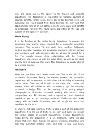 into, and going out of, the agency is the finance and accounts
department. This department is responsible for handling payment of
salaries, benefits, vendor costs, travel, day-to-day business costs and
everything else you'd expect from doing business. It's been said that
approximately 70% of an ad agency's income pays salary and benefits
to employees. However, this figure varies depending on the size and
success of the agency in question.

Media Buying

It is the function of the media buying department to procure the
advertising time and/or space required for a successful advertising
campaign. This includes TV and radio time, outdoor (billboards,
posters, guerrilla), magazine and newspaper insertions, internet banners
and takeovers, and, well, anywhere else an ad can be placed for a
fee. This usually involves close collaboration with the creative
department who comes up with the initial ideas, as well as the client
and the kind of exposure they want. This department is usually steered
by a media director.

Production

Ideas are just ideas until they're made real. This is the job of the
production department. During the creative process, the production
department will be consulted to talk about the feasibility of executing
certain ideas. Once the ad is sold to the client, the creative and
account teams will collaborate with production to get the campaign
produced on budget. This can be anything from getting original
photography or illustration produced, working with printers, hiring
typographers and TV directors, and a myriad of other disciplines
needed to get an ad campaign published. Production also works
closely with the media department, who will supply the specs and
deadlines for the jobs.

In small to mid-sized agencies, traffic is also a part of the production
department. It is the job of traffic to get each and every job through
the various stages of account management, creative development,
media buying and production in a set timeframe. Traffic will also
ensure that work flows through the agency smoothly, preventing jams
that may overwhelm creative teams and lead to very long hours,
 
