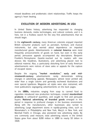 missed deadlines and problematic client relationships. Traffic keeps the
agency's heart beating.


       EVOLUTION OF MODERN ADVERTISING IN USA

In United States history, advertising has responded to changing
business demands, media technologies, and cultural contexts, and it is
here, not in a fruitless search for the very first advertisement, that we
should begin.

In the eighteenth century, many American colonists enjoyed imported
British consumer products such as porcelain, furniture, and musical
instruments, but also worried about dependence on imported
manufactured goods. Advertisements in colonial America were most
frequently announcements of goods on hand, but even in this early
period, persuasive appeals accompanied dry descriptions. Benjamin
Franklin’s Pennsylvania Gazette reached out to readers with new
devices like headlines, illustrations, and advertising placed next to
editorial material. Also, a particularly disturbing form of early American
advertisements were notices of slave sales or appeals for the capture
of escaped slaves.

Despite the ongoing “market revolution,” early and mid-
nineteenth-century     advertisements   rarely  demonstrate    striking
changes in advertising appeals. Newspapers almost never printed ads
wider than a single column and generally eschewed illustrations and
even special typefaces. Magazine ad styles were also restrained, with
most publications segregating advertisements on the back pages.

In the 1880s, industries ranging from soap to canned food to
cigarettes introduced new production techniques, created standardized
products in unheard-of quantities, and sought to find and persuade
buyers. National advertising of branded goods emerged in this
period in response to profound changes in the business environment.
Along with the manufacturers, other businesses also turned to
advertising. Large department stores in rapidly-growing cities, such as
Wanamaker’s in Philadelphia and New York, Macy’s in New York, and
Marshall Field’s in Chicago, also pioneered new advertising styles. By
one commonly used measure, total advertising volume in the United
States grew from about $200 million in 1880 to nearly $3 billion in
1920.
 