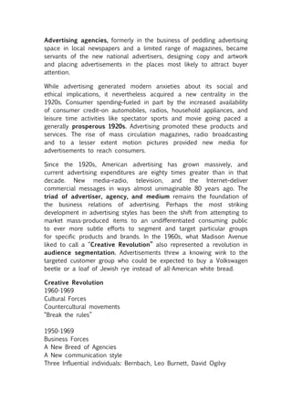 Advertising agencies, formerly in the business of peddling advertising
space in local newspapers and a limited range of magazines, became
servants of the new national advertisers, designing copy and artwork
and placing advertisements in the places most likely to attract buyer
attention.

While advertising generated modern anxieties about its social and
ethical implications, it nevertheless acquired a new centrality in the
1920s. Consumer spending–fueled in part by the increased availability
of consumer credit–on automobiles, radios, household appliances, and
leisure time activities like spectator sports and movie going paced a
generally prosperous 1920s. Advertising promoted these products and
services. The rise of mass circulation magazines, radio broadcasting
and to a lesser extent motion pictures provided new media for
advertisements to reach consumers.

Since the 1920s, American advertising has grown massively, and
current advertising expenditures are eighty times greater than in that
decade. New media–radio, television, and the Internet–deliver
commercial messages in ways almost unimaginable 80 years ago. The
triad of advertiser, agency, and medium remains the foundation of
the business relations of advertising. Perhaps the most striking
development in advertising styles has been the shift from attempting to
market mass-produced items to an undifferentiated consuming public
to ever more subtle efforts to segment and target particular groups
for specific products and brands. In the 1960s, what Madison Avenue
liked to call a “Creative Revolution” also represented a revolution in
audience segmentation. Advertisements threw a knowing wink to the
targeted customer group who could be expected to buy a Volkswagen
beetle or a loaf of Jewish rye instead of all-American white bread.

Creative Revolution
1960-1969
Cultural Forces
Countercultural movements
“Break the rules”

1950-1969
Business Forces
A New Breed of Agencies
A New communication style
Three Influential individuals: Bernbach, Leo Burnett, David Ogilvy
 