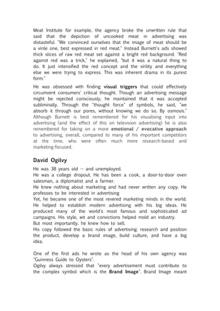 Meat Institute for example, the agency broke the unwritten rule that
said that the depiction of uncooked meat in advertising was
distasteful. "We convinced ourselves that the image of meat should be
a virile one, best expressed in red meat." Instead Burnett's ads showed
thick slices of raw red meat set against a bright red background. "Red
against red was a trick," he explained, "but it was a natural thing to
do. It just intensified the red concept and the virility and everything
else we were trying to express. This was inherent drama in its purest
form."
He was obsessed with finding visual triggers that could effectively
circumvent consumers' critical thought. Though an advertising message
might be rejected consciously, he maintained that it was accepted
subliminally. Through the "thought force" of symbols, he said, "we
absorb it through our pores, without knowing we do so. By osmosis."
Although Burnett is best remembered for his visualising input into
advertising (and the effect of this on television advertising) he is also
remembered for taking on a more emotional / evocative approach
to advertising, overall, compared to many of his important competitors
at the time, who were often much more research-based and
marketing-focused.


David Ogilvy
He was 38 years old -- and unemployed.
He was a college dropout. He has been a cook, a door-to-door oven
salesman, a diplomatist and a farmer.
He knew nothing about marketing and had never written any copy. He
professes to be interested in advertising
Yet, he became one of the most revered marketing minds in the world.
He helped to establish modern advertising with his big ideas. He
produced many of the world's most famous and sophisticated ad
campaigns. His style, wit and convictions helped mold an industry.
But most importantly, he knew how to sell.
His copy followed the basic rules of advertising: research and position
the product, develop a brand image, build culture, and have a big
idea.

One of the first ads he wrote as the head of his own agency was
"Guinness Guide to Oysters".
Ogilvy always stressed that "every advertisement must contribute to
the complex symbol which is the Brand Image". Brand Image meant
 
