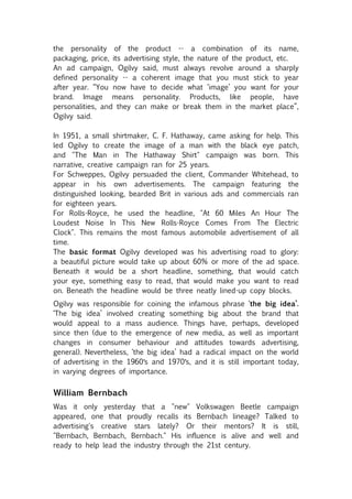 the personality of the product -- a combination of its name,
packaging, price, its advertising style, the nature of the product, etc.
An ad campaign, Ogilvy said, must always revolve around a sharply
defined personality -- a coherent image that you must stick to year
after year. “You now have to decide what ‘image’ you want for your
brand. Image means personality. Products, like people, have
personalities, and they can make or break them in the market place”,
Ogilvy said.

In 1951, a small shirtmaker, C. F. Hathaway, came asking for help. This
led Ogilvy to create the image of a man with the black eye patch,
and "The Man in The Hathaway Shirt" campaign was born. This
narrative, creative campaign ran for 25 years.
For Schweppes, Ogilvy persuaded the client, Commander Whitehead, to
appear in his own advertisements. The campaign featuring the
distinguished looking, bearded Brit in various ads and commercials ran
for eighteen years.
For Rolls-Royce, he used the headline, "At 60 Miles An Hour The
Loudest Noise In This New Rolls-Royce Comes From The Electric
Clock". This remains the most famous automobile advertisement of all
time.
The basic format Ogilvy developed was his advertising road to glory:
a beautiful picture would take up about 60% or more of the ad space.
Beneath it would be a short headline, something, that would catch
your eye, something easy to read, that would make you want to read
on. Beneath the headline would be three neatly lined-up copy blocks.
Ogilvy was responsible for coining the infamous phrase ‘the big idea’.
‘The big idea’ involved creating something big about the brand that
would appeal to a mass audience. Things have, perhaps, developed
since then (due to the emergence of new media, as well as important
changes in consumer behaviour and attitudes towards advertising,
general). Nevertheless, ‘the big idea’ had a radical impact on the world
of advertising in the 1960′s and 1970′s, and it is still important today,
in varying degrees of importance.


William Bernbach
Was it only yesterday that a "new" Volkswagen Beetle campaign
appeared, one that proudly recalls its Bernbach lineage? Talked to
advertising's creative stars lately? Or their mentors? It is still,
"Bernbach, Bernbach, Bernbach." His influence is alive and well and
ready to help lead the industry through the 21st century.
 