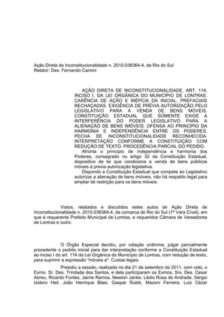 Ação Direta de Inconstitucionalidade n. 2010.038364-4, de Rio do Sul
Relator: Des. Fernando Carioni



                        AÇÃO DIRETA DE INCONSTITUCIONALIDADE. ART. 114,
                    INCISO I, DA LEI ORGÂNICA DO MUNICÍPIO DE LONTRAS.
                    CARÊNCIA DE AÇÃO E INÉPCIA DA INICIAL. PREFACIAIS
                    RECHAÇADAS. EXIGÊNCIA DE PRÉVIA AUTORIZAÇÃO PELO
                    LEGISLATIVO PARA A VENDA DE BENS MÓVEIS.
                    CONSTITUIÇÃO ESTADUAL QUE SOMENTE EXIGE A
                    INTERFERÊNCIA DO PODER LEGISLATIVO PARA A
                    ALIENAÇÃO DE BENS IMÓVEIS. OFENSA AO PRINCÍPIO DA
                    HARMONIA E INDEPENDÊNCIA ENTRE OS PODERES.
                    PECHA DE INCONSTITUCIONALIDADE RECONHECIDA.
                    INTERPRETAÇÃO CONFORME A CONSTITUIÇÃO COM
                    REDUÇÃO DE TEXTO. PROCEDÊNCIA PARCIAL DO PEDIDO.
                        Afronta o princípio de independência e harmonia dos
                    Poderes, consagrado no artigo 32 da Constituição Estadual,
                    dispositivo de lei que condiciona a venda de bens públicos
                    móveis à previa autorização legislativa.
                        Dispondo a Constituição Estadual que compete ao Legislativo
                    autorizar a alienação de bens imóveis, não há respaldo legal para
                    ampliar tal restrição para os bens móveis.




              Vistos, relatados e discutidos estes autos de Ação Direta de
Inconstitucionalidade n. 2010.038364-4, da comarca de Rio do Sul (1ª Vara Cível), em
que é requerente Prefeito Municipal de Lontras, e requeridos Câmara de Vereadores
de Lontras e outro:



              O Órgão Especial decidiu, por votação unânime, julgar parcialmente
procedente o pedido inicial para dar interpretação conforme a Constituição Estadual
ao inciso I do art. 114 da Lei Orgânica do Município de Lontras, com redução de texto,
para suprimir a expressão "móveis e". Custas legais.
             Presidiu a sessão, realizada no dia 21 de setembro de 2011, com voto, o
Exmo. Sr. Des. Trindade dos Santos, e dela participaram os Exmos. Srs. Des. Cesar
Abreu, Ricardo Fontes, Jaime Ramos, Newton Janke, Lédio Rosa de Andrade, Sérgio
Izidoro Heil, João Henrique Blasi, Gaspar Rubik, Mazoni Ferreira, Luiz Cézar
 