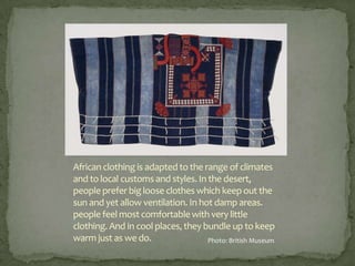 African clothing is adapted to the range of climates
and to local customs and styles. In the desert,
people prefer big loose clothes which keep out the
sun and yet allow ventilation. In hot damp areas.
people feel most comfortable with very little
clothing. And in cool places, they bundle up to keep
warm just as we do.
Photo: British Museum

 