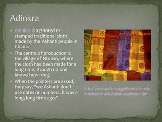  Adinkra is a printed or

stamped traditional cloth
made by the Ashanti people in
Ghana.
 The centre of production is
the village of Ntonso, where
the cloth has been made for a
long time, though no-one
knows how long.
 When the printers are asked,
they say, "we Ashanti don't
use dates or numbers. It was a
long, long time ago.“

http://www.oxfam.org.uk/coolplanet/o
ntheline/schools/adinkra/adinkra.htm

 