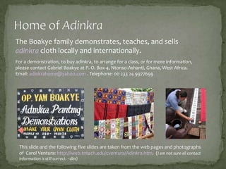 The Boakye family demonstrates, teaches, and sells
adinkra cloth locally and internationally.
For a demonstration, to buy adinkra, to arrange for a class, or for more information,
please contact Gabriel Boakye at P. O. Box 4, Ntonso-Ashanti, Ghana, West Africa.
Email: adinkrahome@yahoo.com . Telephone: 00 233 24 9977699

This slide and the following five slides are taken from the web pages and photographs
of Carol Ventura: http://iweb.tntech.edu/cventura/Adinkra.htm. (I am not sure all contact
information is still correct. –dbs)

 