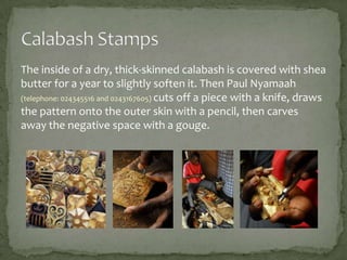 The inside of a dry, thick-skinned calabash is covered with shea
butter for a year to slightly soften it. Then Paul Nyamaah
(telephone: 024345516 and 0243167605) cuts off a piece with a knife, draws
the pattern onto the outer skin with a pencil, then carves
away the negative space with a gouge.

 