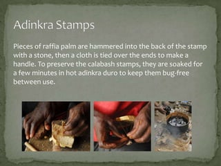 Pieces of raffia palm are hammered into the back of the stamp
with a stone, then a cloth is tied over the ends to make a
handle. To preserve the calabash stamps, they are soaked for
a few minutes in hot adinkra duro to keep them bug-free
between use.

 