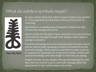 An Akan scholar thinks that adinkra means ’to leave one another‘
or ’to be separated‘ and this links to the use of the cloth for
mourning.
Akan refers to a related group of peoples in Ghana and Côte
D’Ivoire that includes the Asante.
Adinkra cloths are thought to have a protective function and they
communicate messages through their designs, which relate to
sayings or proverbs.

Aya (the fern)

Proverbs and sayings are a very important part of Asante culture
and are used in public speaking as well as in all kinds of art and
decorative design. When a person uses them to make a point in
an argument or discussion, he or she shows his/her wisdom and
cultural knowledge, and adds weight to what they are saying.
People may also choose designs with special meanings for cloth
they wear at a funeral to give a particular message about the
dead person or their relationship to him or her.

 