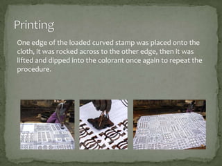 One edge of the loaded curved stamp was placed onto the
cloth, it was rocked across to the other edge, then it was
lifted and dipped into the colorant once again to repeat the
procedure.

 