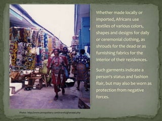 Whether made locally or
imported, Africans use
textiles of various colors,
shapes and designs for daily
or ceremonial clothing, as
shrouds for the dead or as
furnishing fabrics for the
interior of their residences.

Such garments indicate a
person's status and fashion
flair, but may also be worn as
protection from negative
forces.

Photo: http://www.annspottery.com/travels/ghana96.php

 