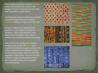 A.

One traditional African textile is bakuba,
a pile cloth traditionally made in the
Congo of woven and embroidered raffia
that resembles cut pile velvet.

B.

The Bambara people in Mali have devised
a dye/discharge method of making
mudcloth designs using an iron-rich mud.

A
C.

People in Nigeria use cassava paste
applied as a dye-resist in wonderful Adire
patterns. A fine, soft material is also
made from the beaten inner bark of
certain trees and decorated by stamping.

D.

One of the most familiar and colorful
textiles is the woven silk kente cloth
made by the Asante people in Ghana. This
cloth is created from brilliantly colored
narrow woven strips which are stitched
together. These cloths were not cut into
dresses or shirts as Westerners know
them, but left whole, to be wrapped
around the body.

B
D

C

 