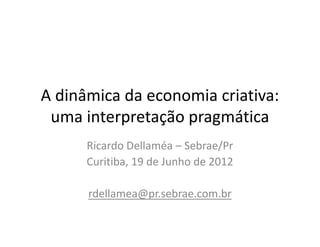 A dinâmica da economia criativa:
 uma interpretação pragmática
      Ricardo Dellaméa – Sebrae/Pr
      Curitiba, 19 de Junho de 2012

      rdellamea@pr.sebrae.com.br
 