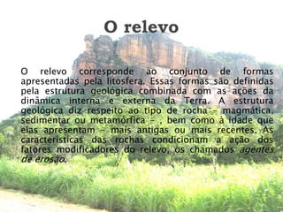 O relevoO relevo corresponde ao conjunto de formas apresentadas pela litosfera. Essas formas são definidas pela estrutura geológica combinada com as ações da dinâmica interna e externa da Terra. A estrutura geológica diz respeito ao tipo de rocha – magmática, sedimentar ou metamórfica - , bem como à idade que elas apresentam – mais antigas ou mais recentes. As características das rochas condicionam a ação dos fatores modificadores do relevo, os chamados agentes de erosão.