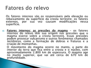 	Os fatores internos são os responsáveis pela elevação ou rebaixamento da superfície da crosta terrestre; os fatores externos, por sua vez causam modificações nessa superfície.Fatores internos: as pressões do magma – os fatores internos do relevo têm sua origem nas pressões que o magma exerce sobre a crosta terrestre. Essas pressões podem provocar vulcanismo e outros fenômenos chamados tectônicos, como a formação de dobras e fraturas e a criação de montanhas.	O movimento do magma ocorre no manto, a parte do interior da terra que fica entre a crosta e o núcleo, com aproximadamente 2.800 km de espessura. O magma age no manto superior, que vai até cerca de 670 km de profundidade.Fatores do relevo