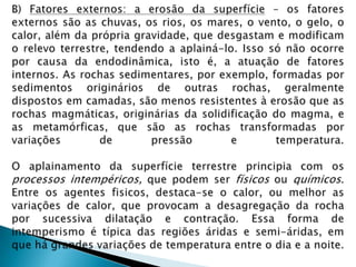 B) Fatores externos: a erosão da superfície – os fatores externos são as chuvas, os rios, os mares, o vento, o gelo, o calor, além da própria gravidade, que desgastam e modificam o relevo terrestre, tendendo a aplainá-lo. Isso só não ocorre por causa da endodinâmica, isto é, a atuação de fatores internos. As rochas sedimentares, por exemplo, formadas por sedimentos originários de outras rochas, geralmente dispostos em camadas, são menos resistentes à erosão que as rochas magmáticas, originárias da solidificação do magma, e as metamórficas, que são as rochas transformadas por variações de pressão e temperatura.O aplainamento da superfície terrestre principia com os processos intempéricos, que podem ser físicos ou químicos. Entre os agentes fisicos, destaca-se o calor, ou melhor as variações de calor, que provocam a desagregação da rocha por sucessiva dilatação e contração. Essa forma de intemperismo é típica das regiões áridas e semi-áridas, em que há grandes variações de temperatura entre o dia e a noite.