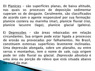 D) Planícies – são superfícies planas, de baixa altitude, nas quais os processos de deposição sedimentar superam os de desgaste. Geralmente, são classificados de acordo com o agente responsável por sua formação: planície costeira ou marinha (mar), planície fluvial (rio), planície lacustre (lago), planície glacial (geleira).E) Depressões – são áreas rebaixadas em relação circundantes. Sua origem pode estar ligada a processos de erosão ou provocadas por falhamentos. No Brasil, constituem extensas superfícies levemente inclinadas. Uma depressão alongada, sobre um planalto, ou entre serras e montanhas, tem o nome de vale, cuja origem pode ter sido fluvial ou glacial. Depressão absoluta é uma área ou porção do relevo que está situada abaixo do nível do mar.