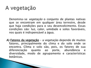 	Denomina-se vegetação o conjunto de plantas nativas que se encontram em qualquer área terrestre, desde que haja condições para o seu desenvolvimento. Essas condições são: luz, calor, umidade e solos favoráveis, nos quais é indispensável a água.A) Fatores da vegetação – a vegetação depende de muitos fatores, principalmente do clima e do solo onde se encontra. Clima e solo são, pois, os fatores de sua diferenciação quanto ao porte, abundância e diversidade, modo de agrupamento e características botânicas.A vegetação