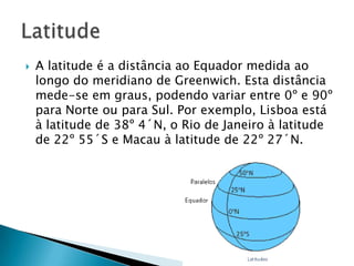 A latitude é a distância ao Equador medida ao longo do meridiano de Greenwich. Esta distância mede-se em graus, podendo variar entre 0º e 90º para Norte ou para Sul. Por exemplo, Lisboa está à latitude de 38º 4´N, o Rio de Janeiro à latitude de 22º 55´S e Macau à latitude de 22º 27´N. Latitude