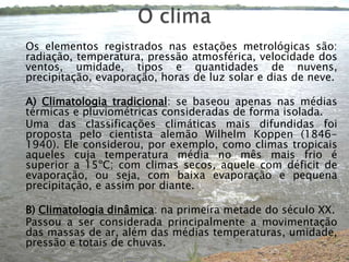 O clima	Os elementos registrados nas estações metrológicas são: radiação, temperatura, pressão atmosférica, velocidade dos ventos, umidade, tipos e quantidades de nuvens, precipitação, evaporação, horas de luz solar e dias de neve.	A) Climatologia tradicional: se baseou apenas nas médias térmicas e pluviométricas consideradas de forma isolada.	Uma das classificações climáticas mais difundidas foi proposta pelo cientista alemão WilhelmKoppen (1846-1940). Ele considerou, por exemplo, como climas tropicais aqueles cuja temperatura média no mês mais frio é superior a 15ºC; com climas secos, aquele com déficit de evaporação, ou seja, com baixa evaporação e pequena precipitação, e assim por diante.	B) Climatologia dinâmica: na primeira metade do século XX.	Passou a ser considerada principalmente a movimentação das massas de ar, além das médias temperaturas, umidade, pressão e totais de chuvas.
