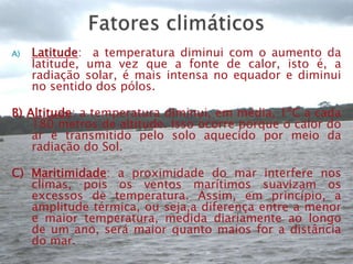 Fatores climáticosLatitude:  a temperatura diminui com o aumento da latitude, uma vez que a fonte de calor, isto é, a radiação solar, é mais intensa no equador e diminui no sentido dos pólos.B) Altitude: a temperatura diminui, em média, 1ºC a cada 180 metros de altitude. Isso ocorre porque o calor do ar é transmitido pelo solo aquecido por meio da radiação do Sol.C) Maritimidade: a proximidade do mar interfere nos climas, pois os ventos marítimos suavizam os excessos de temperatura. Assim, em princípio, a amplitude térmica, ou seja,a diferença entre a menor e maior temperatura, medida diariamente ao longo de um ano, será maior quanto maios for a distância do mar.