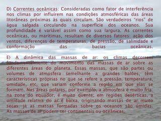 D) Correntes oceânicas: Consideradas como fator de interferência nos climas por influírem nas condições atmosféricas das áreas litorâneas próximas às quais circulam. São verdadeiros “rios” de água salgada circulando na superfície dos oceanos. Sua profundidade é variável assim como sua largura.As correntes oceânicas, ou marítimas, resultam de diversos fatores: ação dos ventos, diferenças de temperaturas, de pressão, de salinidade e conformação das bacias oceânicas.E) A dinâmica das massas de ar: os climas decorrem fundamentalmente do movimento das massas de ar sobre as diferentes áreas do planeta. Essas massas, que são partes ou volumes de atmosfera semelhante a grandes balões, têm características próprias no que se refere a pressão, temperatura, umidade, etc, que variam conforme a região em que elas se formam. Nas áreas polares, por exemplo, a atmosfera é muito fria; na zona do equador, é muito quente; em regiões desérticas, a umidade relativa do ar é baixa, originando massas de ar muito secas; já as massas formadas sobre os oceanos são úmidas.As massas de ar podem ser continentais ou oceânicas.