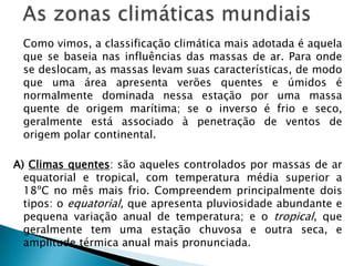 As zonas climáticas mundiais	Como vimos, a classificação climática mais adotada é aquela que se baseia nas influências das massas de ar. Para onde se deslocam, as massas levam suas características, de modo que uma área apresenta verões quentes e úmidos é normalmente dominada nessa estação por uma massa quente de origem marítima; se o inverso é frio e seco, geralmente está associado à penetração de ventos de origem polar continental.A) Climas quentes: são aqueles controlados por massas de ar equatorial e tropical, com temperatura média superior a 18ºC no mês mais frio. Compreendem principalmente dois tipos: o equatorial, que apresenta pluviosidade abundante e pequena variação anual de temperatura; e o tropical, que geralmente tem uma estação chuvosa e outra seca, e amplitude térmica anual mais pronunciada. 	
