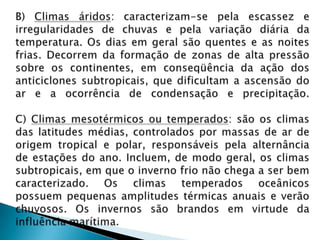 B) Climas áridos: caracterizam-se pela escassez e irregularidades de chuvas e pela variação diária da temperatura. Os dias em geral são quentes e as noites frias. Decorrem da formação de zonas de alta pressão sobre os continentes, em conseqüência da ação dos anticiclones subtropicais, que dificultam a ascensão do ar e a ocorrência de condensação e precipitação.C) Climas mesotérmicos ou temperados: são os climas das latitudes médias, controlados por massas de ar de origem tropical e polar, responsáveis pela alternância de estações do ano. Incluem, de modo geral, os climas subtropicais, em que o inverno frio não chega a ser bem caracterizado. Os climas temperados oceânicos possuem pequenas amplitudes térmicas anuais e verão chuvosos. Os invernos são brandos em virtude da influência marítima.