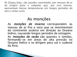 As monçõesAs monções de inverno correspondem às massas de ar frio e seco que se movimentam do continente asiático em direção ao Oceano Indico, causando longos períodos de estiagem.As monções de verão são quentes e úmidas, formando-se em áreas de alta pressão no Oceano Índico e se dirigem para sul e sudeste da Ásia.D) Climas frios: são aqueles controlados por massas de ar de origem polar e subpolar que, por isso mesmo, apresentam baixas temperaturas em longos períodos do ano e verão curto.